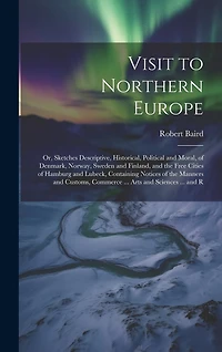 Visit to Northern Europe: Or, Sketches Descriptive, Historical, Political and Moral, of Denmark, Norway, Sweden and Finland, and the Free Cities of Hamburg and Lubeck, Containing Notices of the Manners and Customs, Commerce ... Arts and Sciences ... and R
