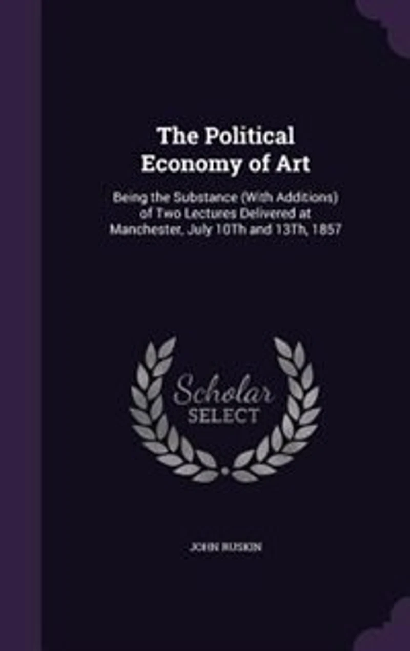The Political Economy of Art: Being the Substance (With Additions) of Two Lectures Delivered at Manchester, July 10Th and 13Th