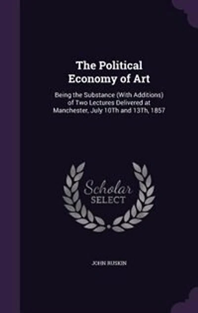 The Political Economy of Art: Being the Substance (With Additions) of Two Lectures Delivered at Manchester, July 10Th and 13Th