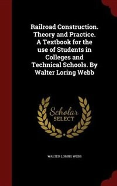 Railroad Construction. Theory and Practice. A Textbook for the use of Students in Colleges and Technical Schools. By Walter Loring Webb