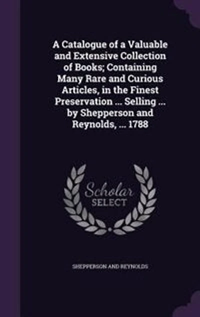 a Catalogue of Valuable and Extensive Collection Books; Containing Many Rare Curious Articles, the Finest Preservation ... Selling by Shepperson Reynolds, 1788