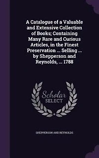 a Catalogue of Valuable and Extensive Collection Books; Containing Many Rare Curious Articles, the Finest Preservation ... Selling by Shepperson Reynolds, 1788