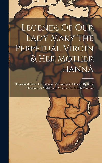 Legends Of Our Lady Mary The Perpetual Virgin & Her Mother Hannâ: Translated From The Ethiopic Manuscripts Collected By King Theodore At Makdalâ & Now In The British Museum