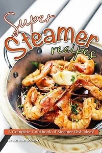 Super Steamer Recipes: A Complete Cookbook Of Steamer Dish Ideas!