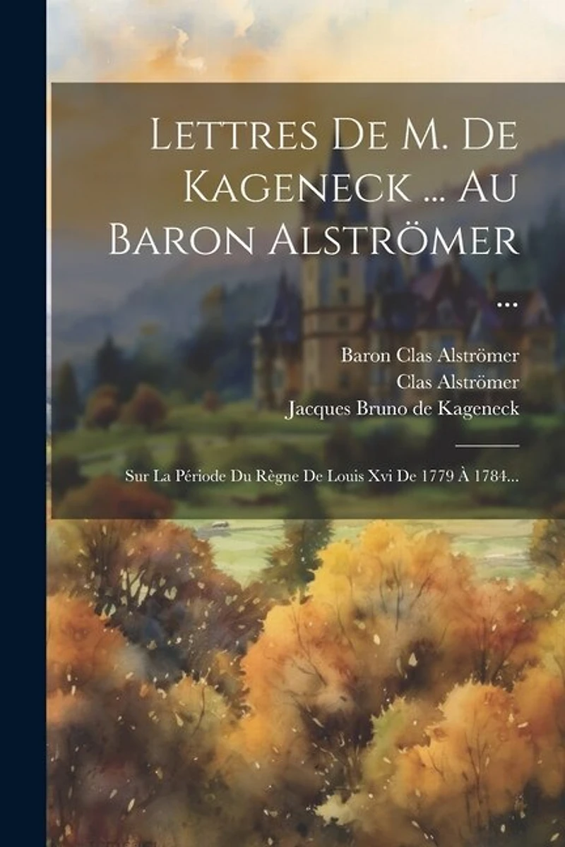 Lettres De M. De Kageneck ... Au Baron Alströmer ...: Sur La Période Du Règne De Louis Xvi De 1779 À 1784...
