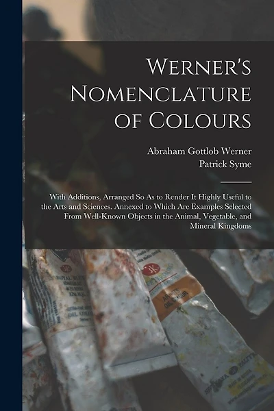 Werner's Nomenclature of Colours: With Additions, Arranged So As to Render It Highly Useful to the Arts and Sciences. Annexed to Which Are Examples Selected From Well-Known Objects in the Animal, Vegetable, and Mineral Kingdoms