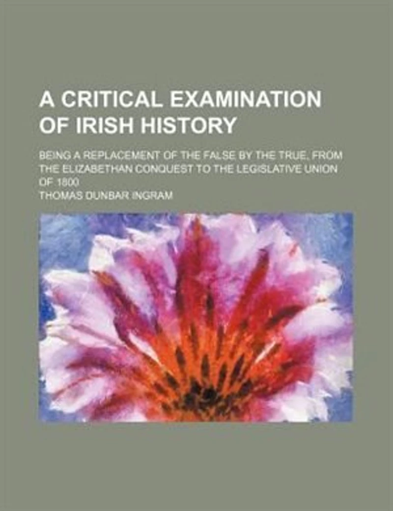 a Critical Examination of Irish History; Being Replacement the False by True, From Elizabethan Conquest to Legislative Union 1800
