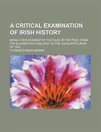 a Critical Examination of Irish History; Being Replacement the False by True, From Elizabethan Conquest to Legislative Union 1800