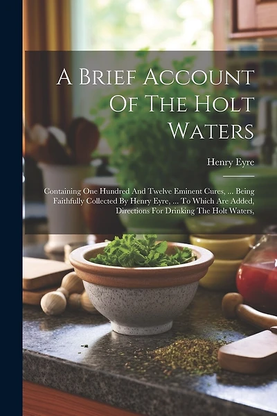 A Brief Account Of The Holt Waters: Containing One Hundred And Twelve Eminent Cures, ... Being Faithfully Collected By Henry Eyre, ... To Which Are Added, Directions For Drinking The Holt Waters