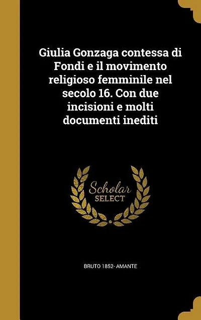 Giulia Gonzaga contessa di Fondi e il movimento religioso femminile nel secolo 16. Con due incisioni molti documenti inediti