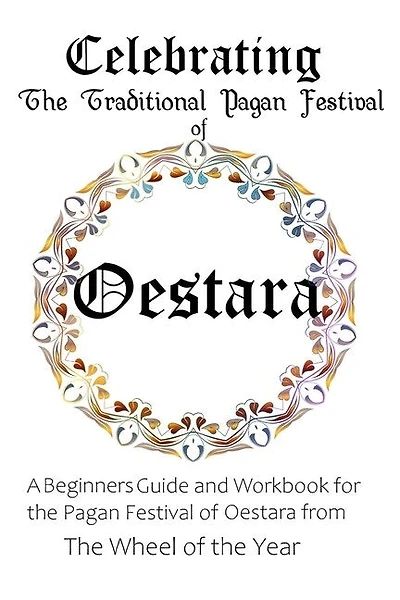 Celebrating the Traditional Pagan Festival of Oestara: A Beginners Guide and Workbook for the Pagan Festival of Oestara from the Wheel from the Year