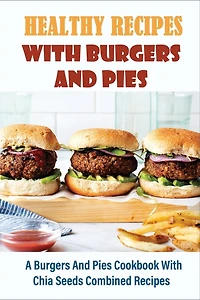 Healthy Recipes With Burgers And Pies: A Burgers And Pies Cookbook With Chia Seeds Combined Recipes: Easy Burgers Meals With Chia Seeds