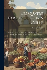 Les Quatre Parties Du Jour À La Ville: Traduction Libre De L'italien De L'abbé Parini Sur La Sixième Edition Faite À Milan En 1771 Avec La Texte À La Suite...