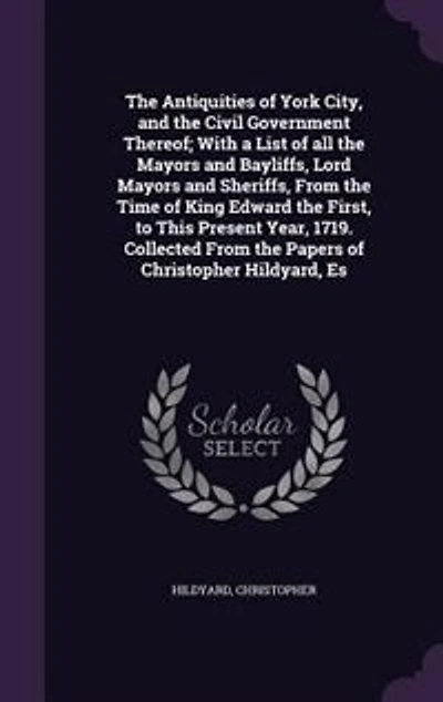 the Antiquities of York City, and Civil Government Thereof: With a List All Mayors Bayliffs, Lord Sheriffs, From Time King Edward
