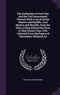 the Antiquities of York City, and Civil Government Thereof: With a List All Mayors Bayliffs, Lord Sheriffs, From Time King Edward