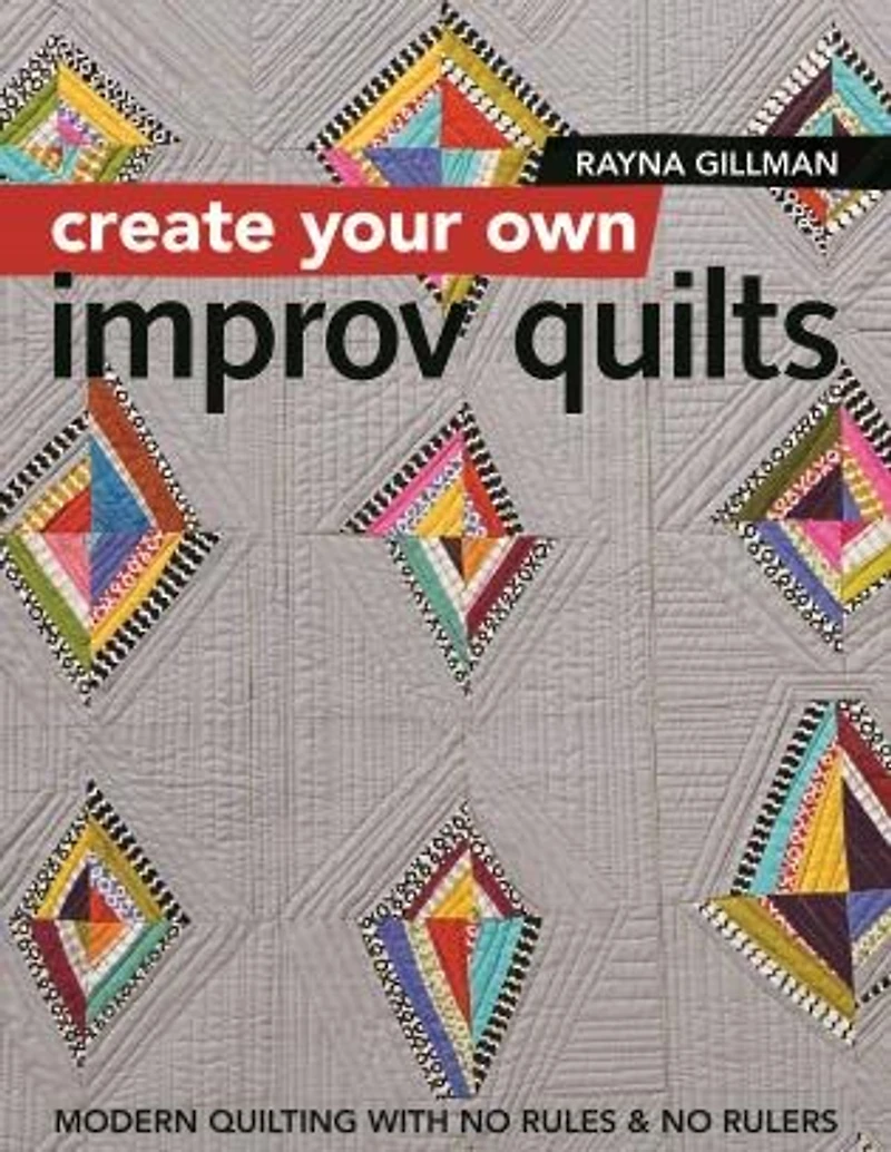 Create Your Own Improv Quilts: Modern Quilting with No Rules & Rulers