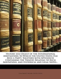 History and Digest of the International Arbitrations to Which the United States Has Been a Party, Together with Appendices Containing the Treaties Relating to Such Arbitations, and Historical and Legal Notes...