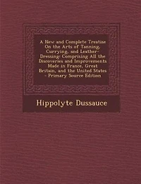 A New and Complete Treatise On the Arts of Tanning, Currying, and Leather-Dressing: Comprising All the Discoveries and Improvements Made in France, Great Britain