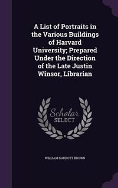 A List of Portraits in the Various Buildings of Harvard University; Prepared Under the Direction of the Late Justin Winsor
