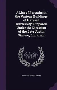 A List of Portraits in the Various Buildings of Harvard University; Prepared Under the Direction of the Late Justin Winsor