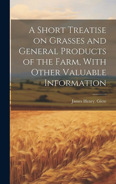 A Short Treatise on Grasses and General Products of the Farm, With Other Valuable Information