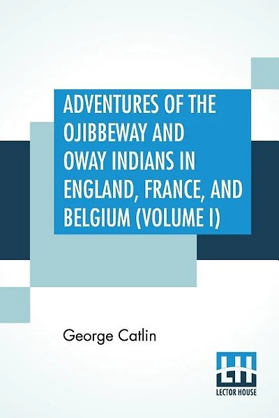 Adventures Of The Ojibbeway And Ioway Indians In England, France, And Belgium (volume I); Being Notes Of Eight Years' Travels And Residence In Europe With His North American Indian Collection
