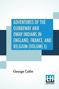 Adventures Of The Ojibbeway And Ioway Indians In England, France, And Belgium (volume I); Being Notes Of Eight Years' Travels And Residence In Europe With His North American Indian Collection