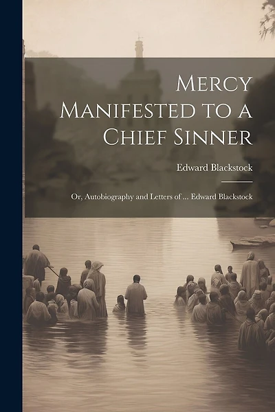 Mercy Manifested to a Chief Sinner: Or, Autobiography and Letters of ... Edward Blackstock