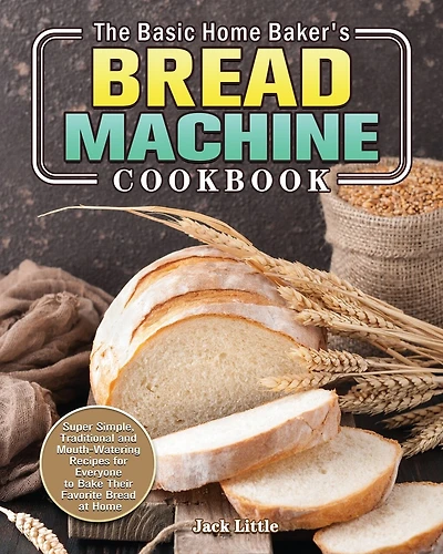 The Basic Home Baker's Bread Machine Cookbook: Super Simple, Traditional and Mouth-Watering Recipes for Everyone to Bake Their Favorite Bread at Home