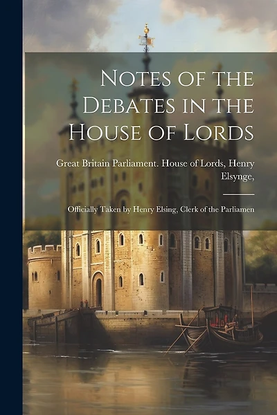 Notes of the Debates in the House of Lords: Officially Taken by Henry Elsing, Clerk of the Parliamen