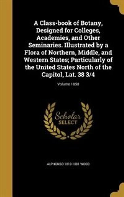 A Class-book of Botany, Designed for Colleges, Academies, and Other Seminaries. Illustrated by a Flora of Northern, Middle, and Western States; Particularly of the United States North of the Capitol