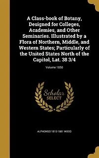 A Class-book of Botany, Designed for Colleges, Academies, and Other Seminaries. Illustrated by a Flora of Northern, Middle, and Western States; Particularly of the United States North of the Capitol