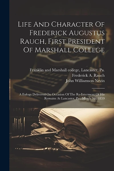 Life And Character Of Frederick Augustus Rauch, First President Of Marshall College: A Eulogy Delivered On Occasion Of The Re-interment Of His Remains At Lancaster, Pa., March 7th