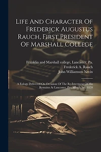 Life And Character Of Frederick Augustus Rauch, First President Of Marshall College: A Eulogy Delivered On Occasion Of The Re-interment Of His Remains At Lancaster, Pa., March 7th