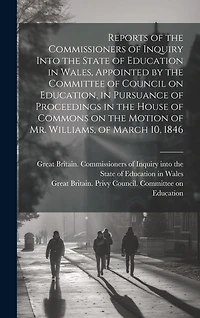 Reports of the Commissioners of Inquiry Into the State of Education in Wales, Appointed by the Committee of Council on Education, in Pursuance of Proceedings in the House of Commons on the Motion of Mr. Williams, of March 10