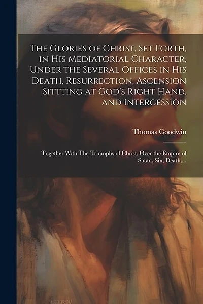 The Glories of Christ, Set Forth, in His Mediatorial Character, Under the Several Offices in His Death, Resurrection, Ascension Sittting at God's Right Hand, and Intercession: Together With The Triumphs of Christ, Over the Empire of Satan, Sin, Death, ...