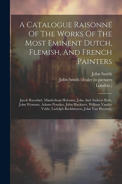 A Catalogue Raisonné Of The Works Of The Most Eminent Dutch, Flemish, And French Painters: Jacob Ruysdael, Minderhout Hobema, John And Andrew Both, John Wynants, Adams Pynaker, John Hackaert, William Vander Velde, Ludolph Backhuyzen, John Van Huysum,