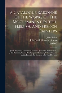 A Catalogue Raisonné Of The Works Of The Most Eminent Dutch, Flemish, And French Painters: Jacob Ruysdael, Minderhout Hobema, John And Andrew Both, John Wynants, Adams Pynaker, John Hackaert, William Vander Velde, Ludolph Backhuyzen, John Van Huysum,