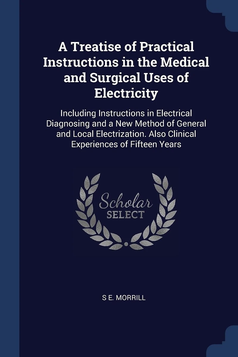 a Treatise of Practical Instructions the Medical and Surgical Uses Electricity: Including Electrical Diagnosing New Method General Local Electrization. Also Clinical Experiences Fifteen Years
