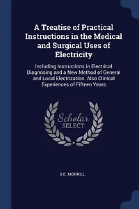 a Treatise of Practical Instructions the Medical and Surgical Uses Electricity: Including Electrical Diagnosing New Method General Local Electrization. Also Clinical Experiences Fifteen Years