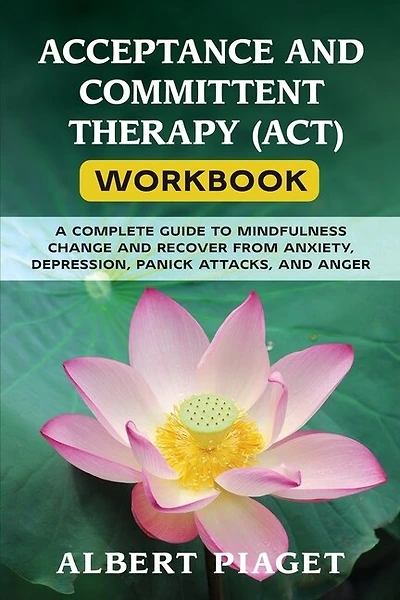 Acceptance And Committent Therapy (act) Workbook: A Complete Guide To Mindfulness Change And Recover From Anxiety, Depression, Panick Attacks, And An