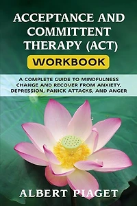 Acceptance And Committent Therapy (act) Workbook: A Complete Guide To Mindfulness Change And Recover From Anxiety, Depression, Panick Attacks, And An