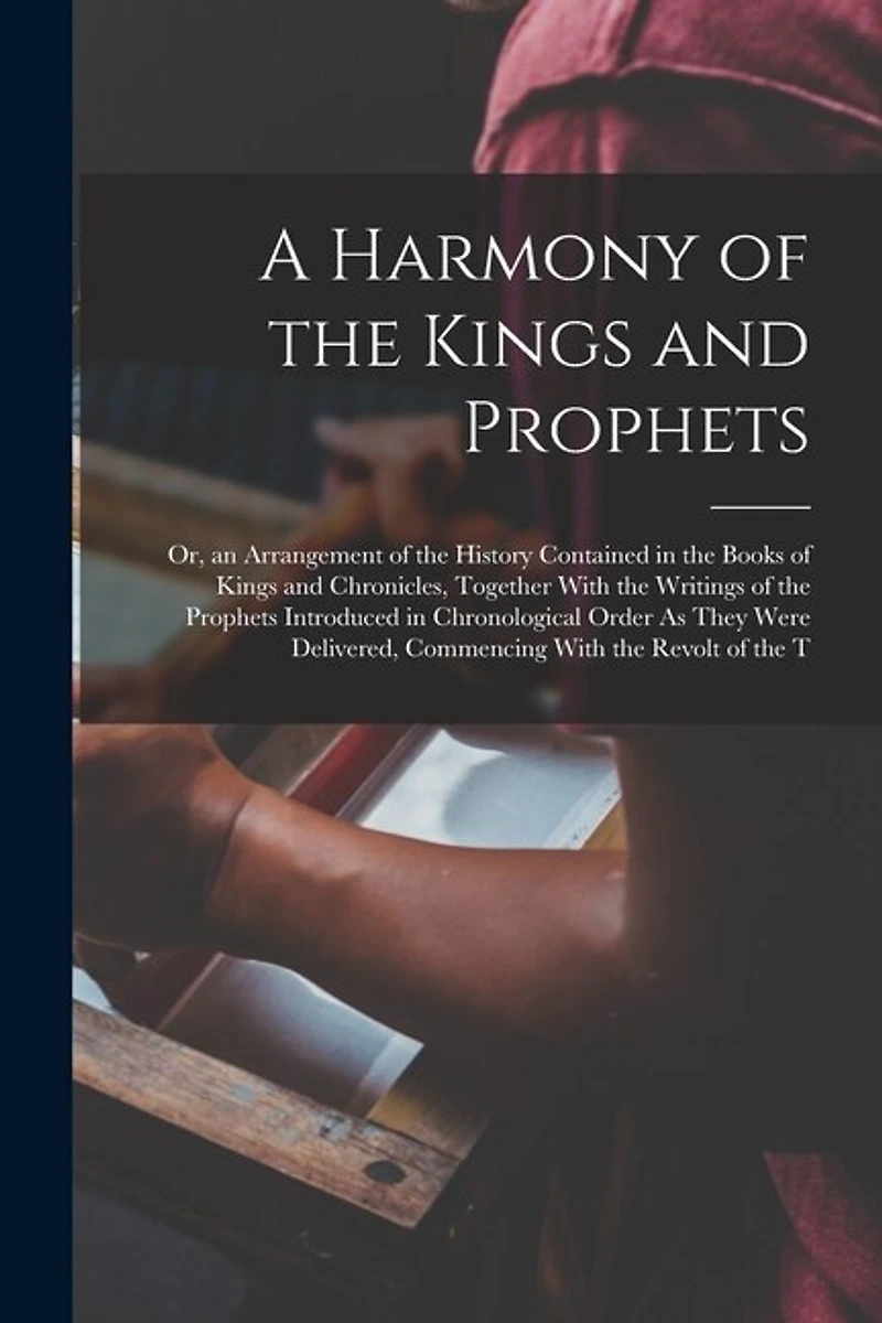 A Harmony of the Kings and Prophets: Or, an Arrangement of the History Contained in the Books of Kings and Chronicles, Together With the Writings of the Prophets Introduced in Chronological Order As They Were Delivered