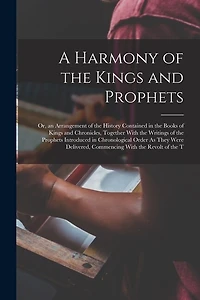 A Harmony of the Kings and Prophets: Or, an Arrangement of the History Contained in the Books of Kings and Chronicles, Together With the Writings of the Prophets Introduced in Chronological Order As They Were Delivered