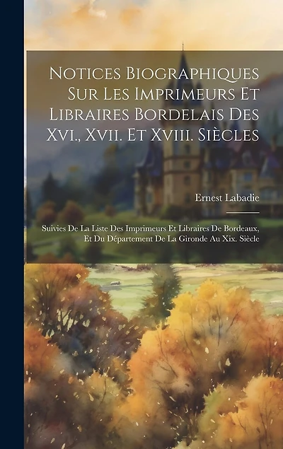 Notices Biographiques Sur Les Imprimeurs Et Libraires Bordelais Des Xvi., Xvii. Et Xviii. Siècles: Suivies De La Liste Des Imprimeurs Et Libraires De Bordeaux, Et Du Département De La Gironde Au Xix. Siècle