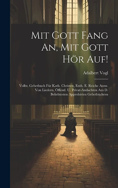 Mit Gott Fang An, Mit Gott Hör Auf!: Vollst. Gebetbuch Für Kath. Christen, Enth. E. Reiche Ausw. Von Liedern, Öffentl. U. Privat-andachten Aus D. Beliebtesten Approbirten Gebetbüchern