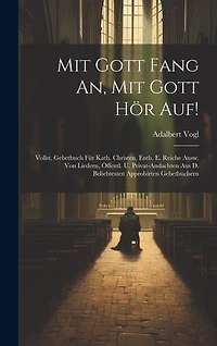 Mit Gott Fang An, Mit Gott Hör Auf!: Vollst. Gebetbuch Für Kath. Christen, Enth. E. Reiche Ausw. Von Liedern, Öffentl. U. Privat-andachten Aus D. Beliebtesten Approbirten Gebetbüchern
