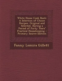 White House Cook Book: a Selection of Choice Recipes, Original and Selected, During Period Forty Years' Practical Housekeeping