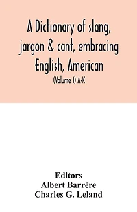 A dictionary of slang, jargon & cant, embracing English, American, and Anglo-Indian slang, pidgin English, tinkers' jargon and other irregular phraseology (Volume I) A-K