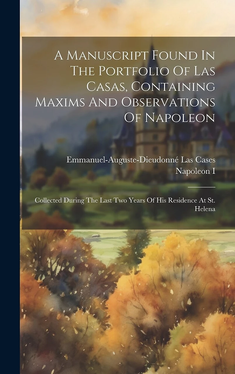 A Manuscript Found In The Portfolio Of Las Casas, Containing Maxims And Observations Of Napoleon: Collected During The Last Two Years Of His Residence At St. Helena